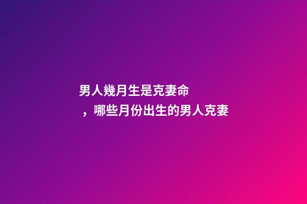 男人幾月生是克妻命，哪些月份出生的男人克妻